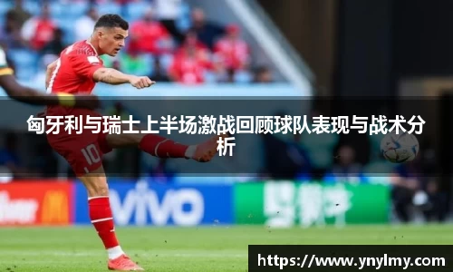 匈牙利与瑞士上半场激战回顾球队表现与战术分析
