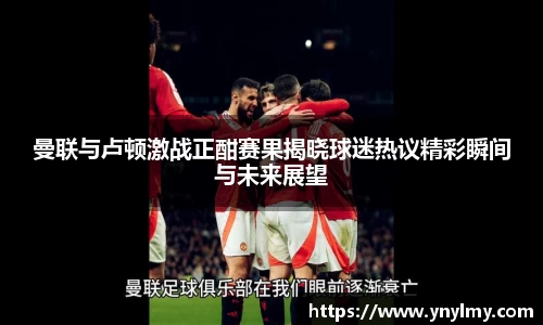 曼联与卢顿激战正酣赛果揭晓球迷热议精彩瞬间与未来展望
