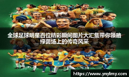 全球足球明星百位精彩瞬间图片大汇集带你领略绿茵场上的传奇风采