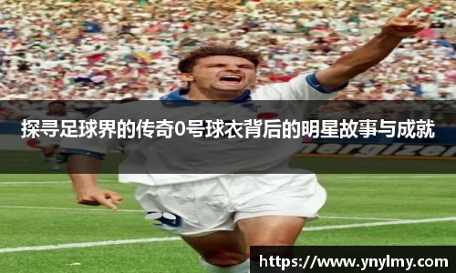探寻足球界的传奇0号球衣背后的明星故事与成就