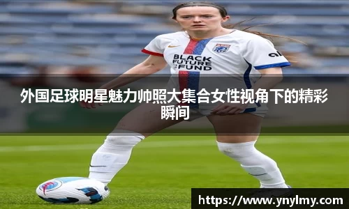 外国足球明星魅力帅照大集合女性视角下的精彩瞬间