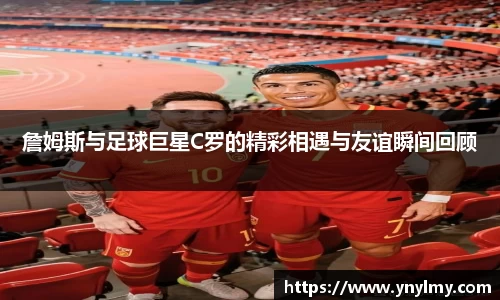 詹姆斯与足球巨星C罗的精彩相遇与友谊瞬间回顾